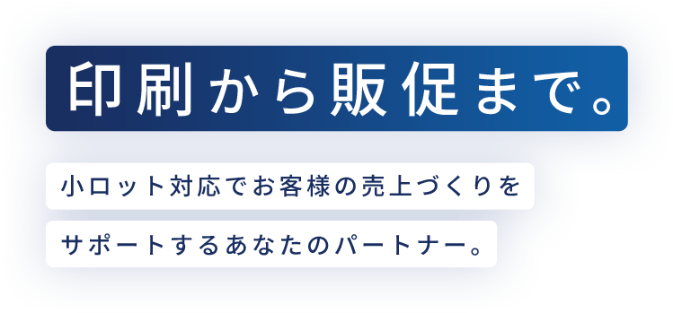 印刷から販促まで。小ロット対応でお客様の売上づくりを サポートするあなたのパートナー。